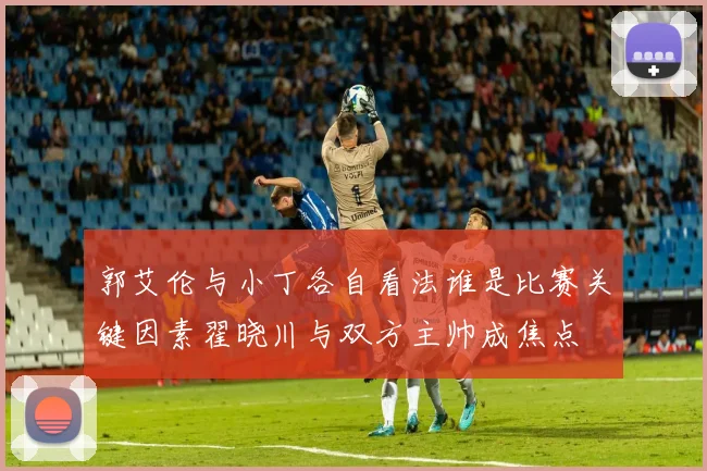 郭艾伦与小丁各自看法谁是比赛关键因素翟晓川与双方主帅成焦点