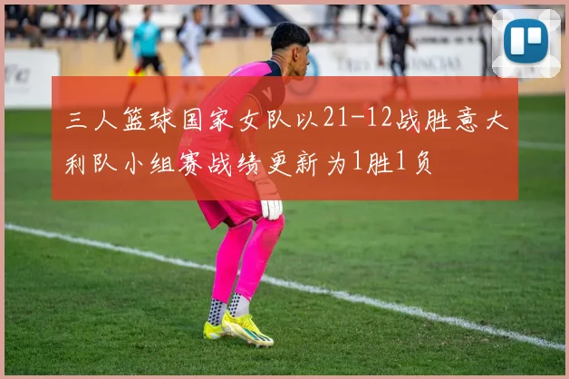 三人篮球国家女队以21-12战胜意大利队小组赛战绩更新为1胜1负