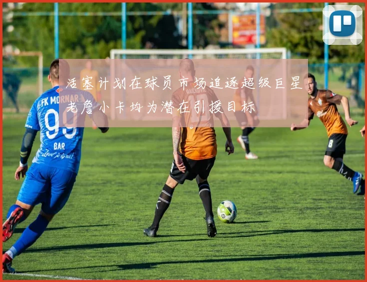 活塞计划在球员市场追逐超级巨星老詹小卡均为潜在引援目标