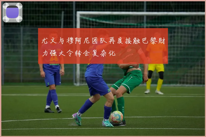 尤文与穆阿尼团队再度接触巴黎财力强大令转会复杂化