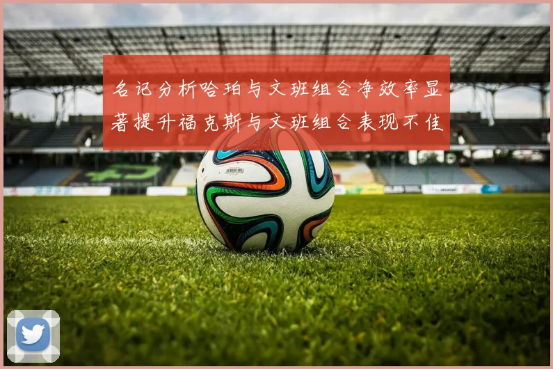 名记分析哈珀与文班组合净效率显著提升福克斯与文班组合表现不佳差距明显