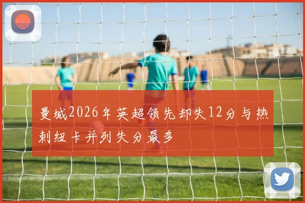 曼城2026年英超领先却失12分与热刺纽卡并列失分最多