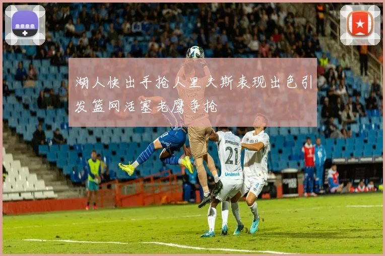 湖人快出手抢人里夫斯表现出色引发篮网活塞老鹰争抢