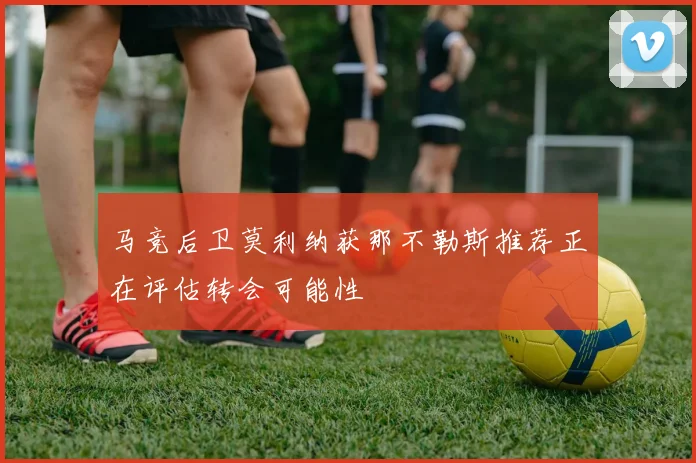 马竞后卫莫利纳获那不勒斯推荐正在评估转会可能性
