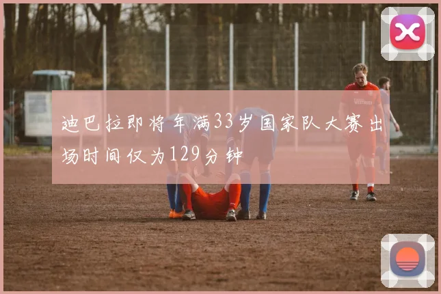 迪巴拉即将年满33岁国家队大赛出场时间仅为129分钟