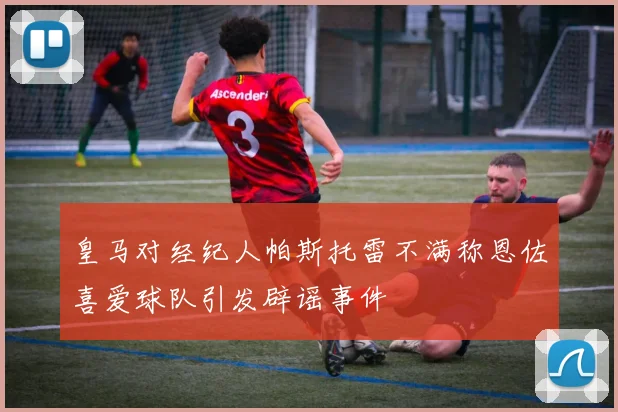 皇马对经纪人帕斯托雷不满称恩佐喜爱球队引发辟谣事件