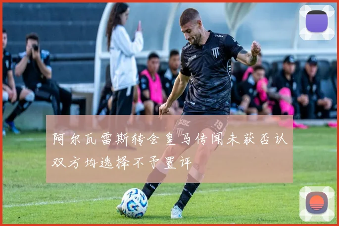 阿尔瓦雷斯转会皇马传闻未获否认双方均选择不予置评